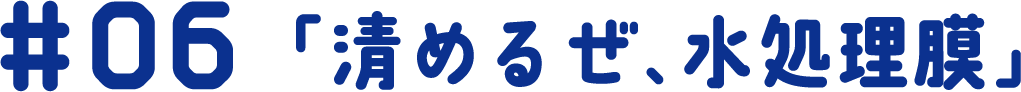 #06 「清めるぜ、水処理膜」