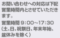 お問い合わせへの対応は下記営業時間内とさせていただきます。営業時間 9：00～17：30(土、日、祝祭日、年末年始、盆休みを除く)